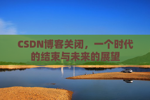 CSDN博客关闭,一个时代的结束与未来的展望 CSDN博客关闭,一个时代的结束与未来的展望
